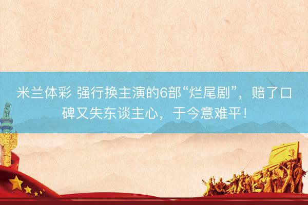 米兰体彩 强行换主演的6部“烂尾剧”，赔了口碑又失东谈主心，于今意难平！