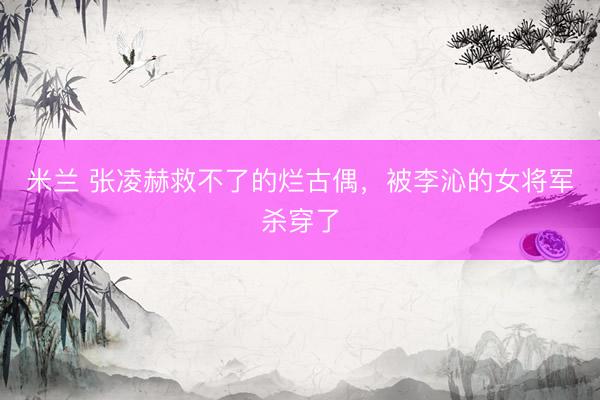 米兰 张凌赫救不了的烂古偶，被李沁的女将军杀穿了
