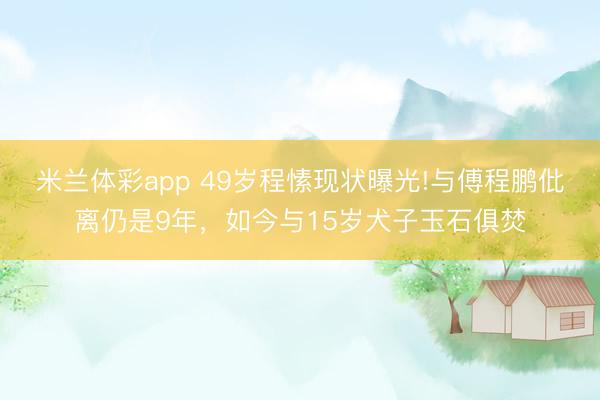 米兰体彩app 49岁程愫现状曝光!与傅程鹏仳离仍是9年，如今与15岁犬子玉石俱焚