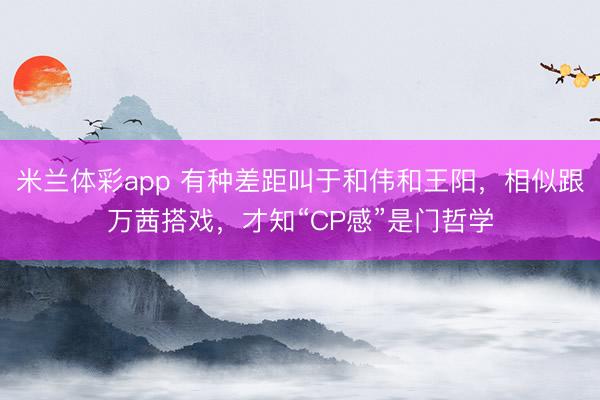 米兰体彩app 有种差距叫于和伟和王阳，相似跟万茜搭戏，才知“CP感”是门哲学