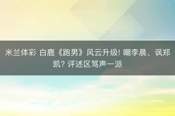米兰体彩 白鹿《跑男》风云升级! 嘲李晨、讽郑凯? 评述区骂声一派